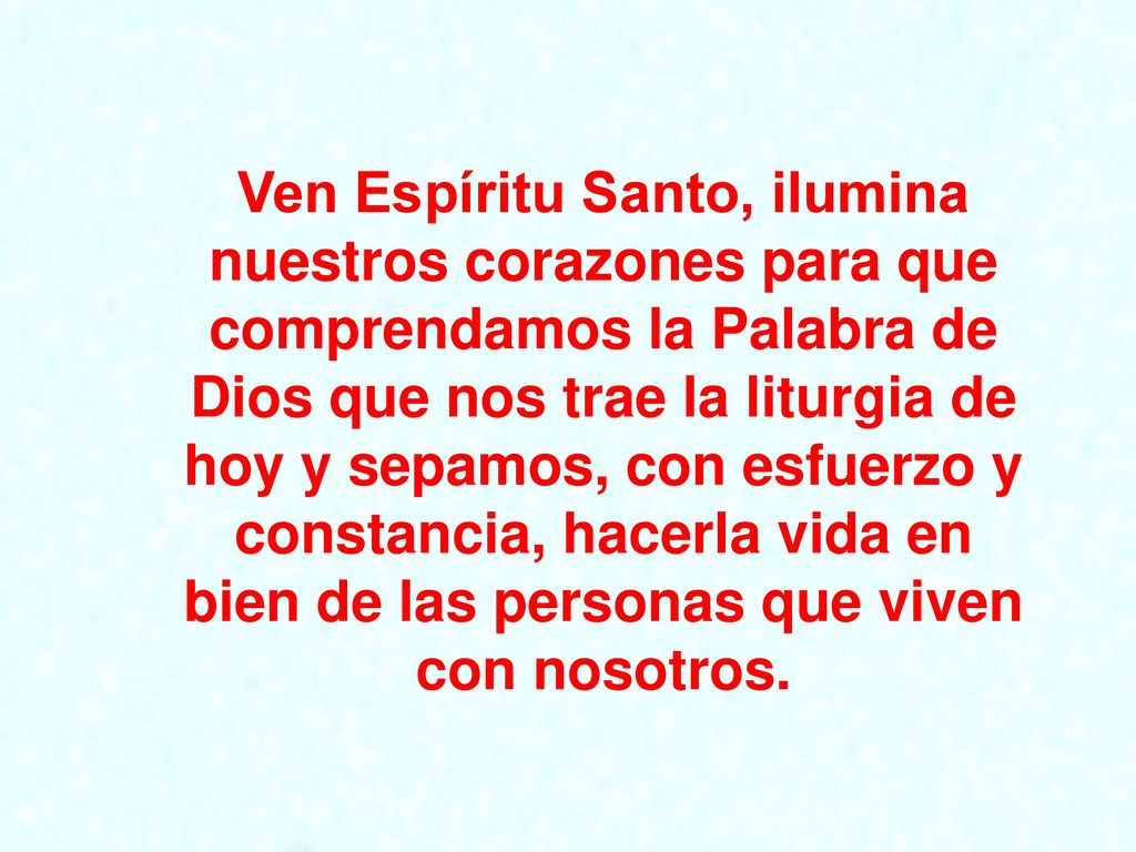 Ven Espíritu Santo, ilumina nuestros corazones para que comprendamos la Palabra de Dios que nos trae la liturgia de hoy y sepamos, con esfuerzo y constancia, hacerla vida en bien de las personas que viven con nosotros.