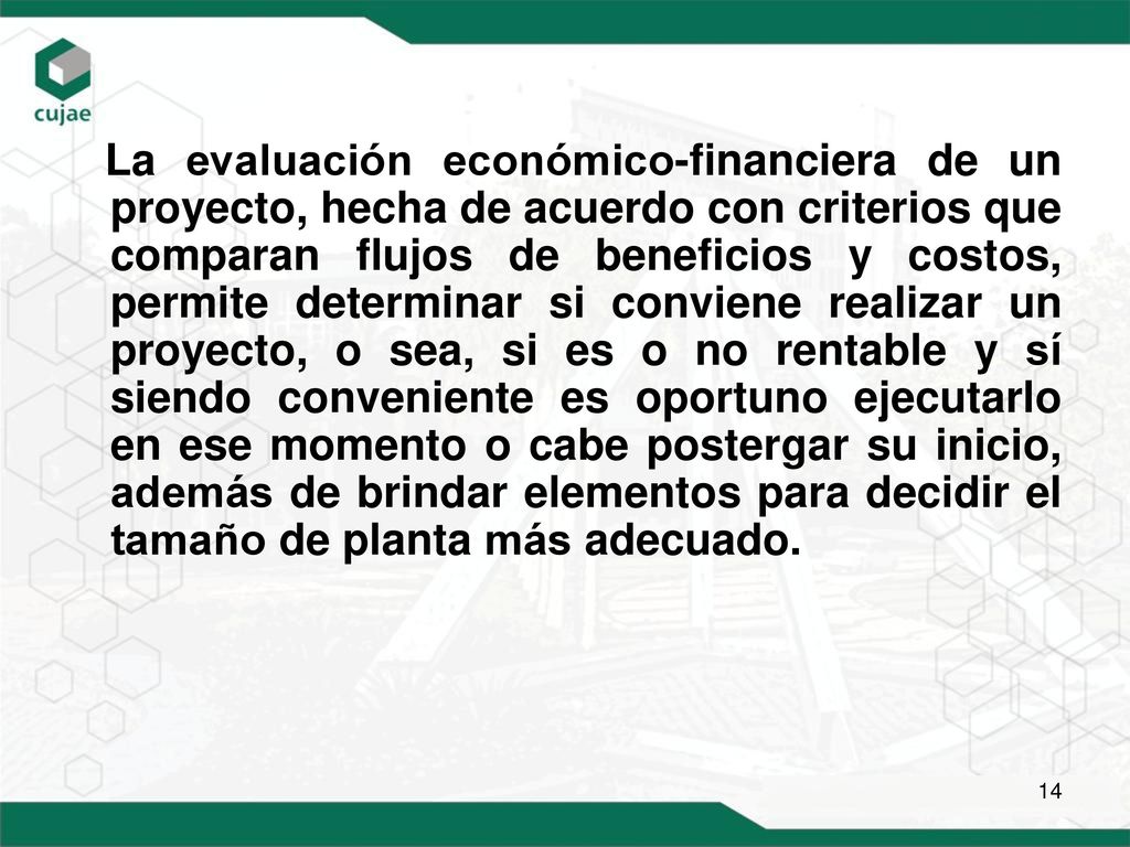 La evaluación económico-financiera de un proyecto, hecha de acuerdo con criterios que comparan flujos de beneficios y costos, permite determinar si conviene realizar un proyecto, o sea, si es o no rentable y sí siendo conveniente es oportuno ejecutarlo en ese momento o cabe postergar su inicio, además de brindar elementos para decidir el tamaño de planta más adecuado.