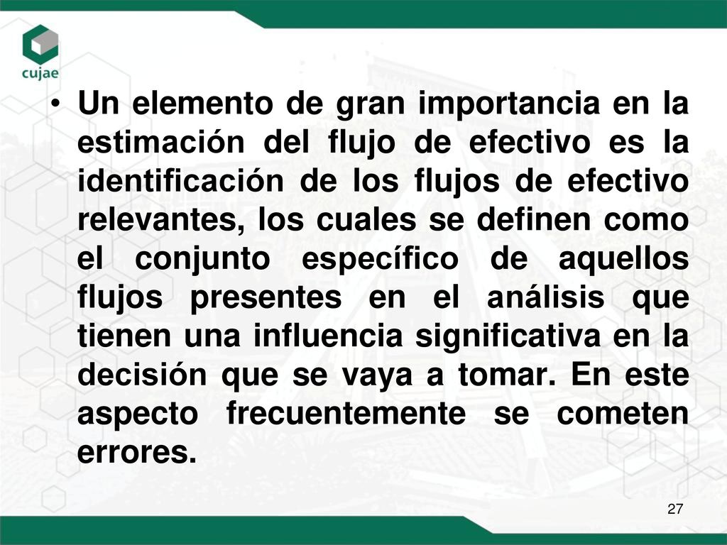 Un elemento de gran importancia en la estimación del flujo de efectivo es la identificación de los flujos de efectivo relevantes, los cuales se definen como el conjunto específico de aquellos flujos presentes en el análisis que tienen una influencia significativa en la decisión que se vaya a tomar.