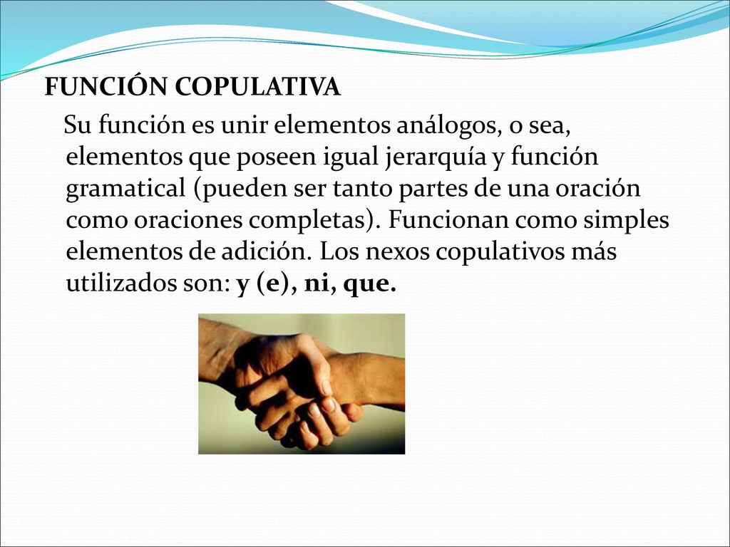FUNCIÓN COPULATIVA Su función es unir elementos análogos, o sea, elementos que poseen igual jerarquía y función gramatical (pueden ser tanto partes de una oración como oraciones completas).