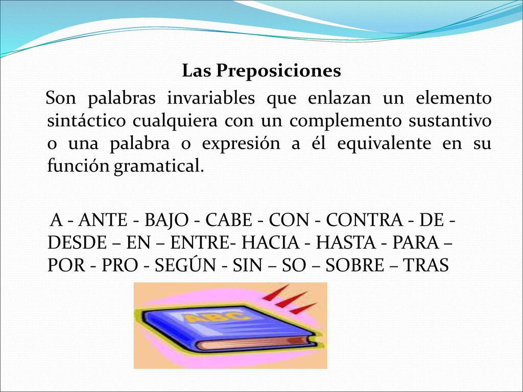 Las Preposiciones Son palabras invariables que enlazan un elemento sintáctico cualquiera con un complemento sustantivo o una palabra o expresión a él equivalente en su función gramatical.