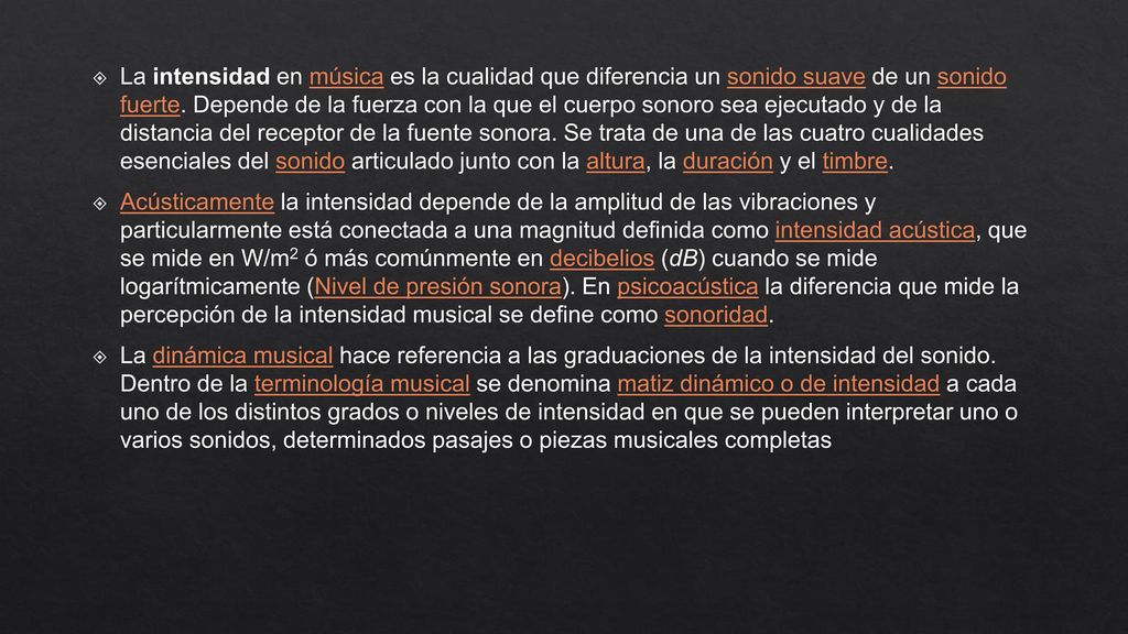 La intensidad en música es la cualidad que diferencia un sonido suave de un sonido fuerte. Depende de la fuerza con la que el cuerpo sonoro sea ejecutado y de la distancia del receptor de la fuente sonora. Se trata de una de las cuatro cualidades esenciales del sonido articulado junto con la altura, la duración y el timbre.
