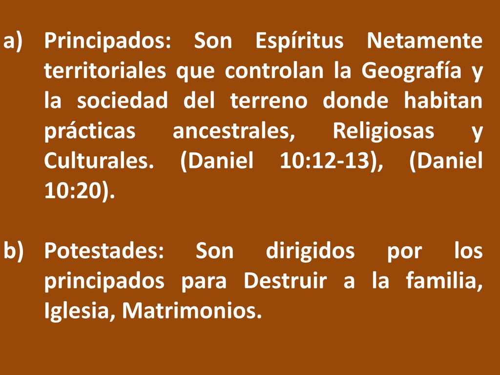 Principados: Son Espíritus Netamente territoriales que controlan la Geografía y la sociedad del terreno donde habitan prácticas ancestrales, Religiosas y Culturales. (Daniel 10:12-13), (Daniel 10:20).