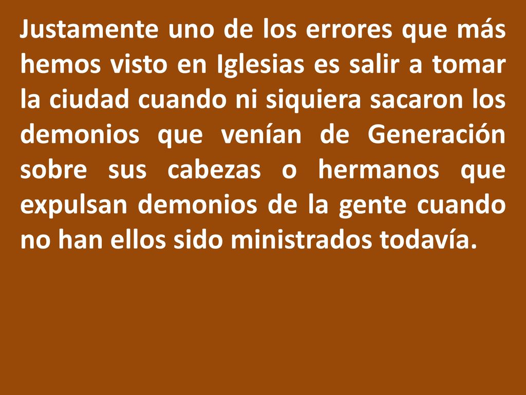 Justamente uno de los errores que más hemos visto en Iglesias es salir a tomar la ciudad cuando ni siquiera sacaron los demonios que venían de Generación sobre sus cabezas o hermanos que expulsan demonios de la gente cuando no han ellos sido ministrados todavía.