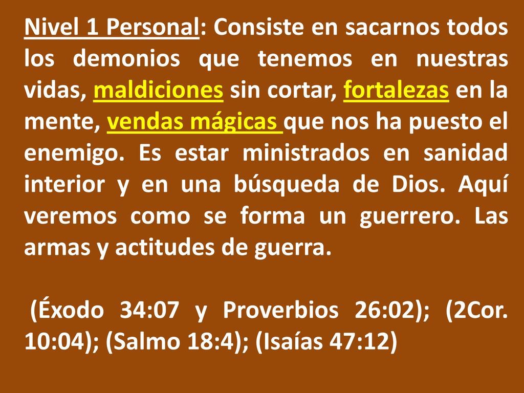 Nivel 1 Personal: Consiste en sacarnos todos los demonios que tenemos en nuestras vidas, maldiciones sin cortar, fortalezas en la mente, vendas mágicas que nos ha puesto el enemigo. Es estar ministrados en sanidad interior y en una búsqueda de Dios. Aquí veremos como se forma un guerrero. Las armas y actitudes de guerra.