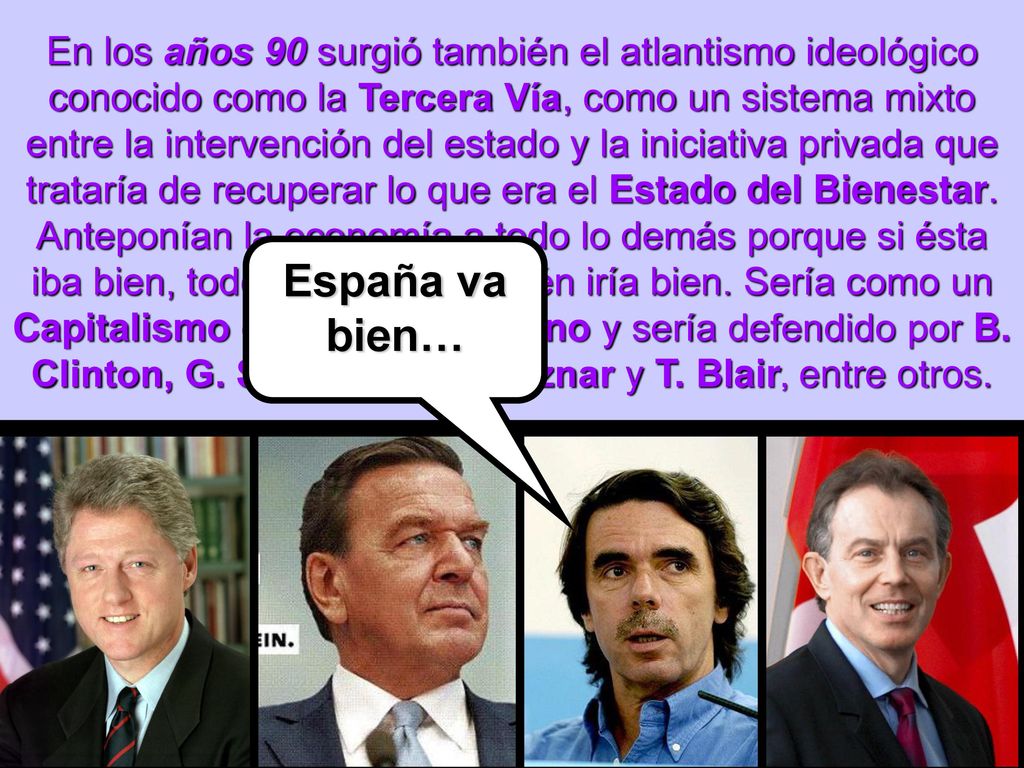 En los años 90 surgió también el atlantismo ideológico conocido como la Tercera Vía, como un sistema mixto entre la intervención del estado y la iniciativa privada que trataría de recuperar lo que era el Estado del Bienestar. Anteponían la economía a todo lo demás porque si ésta iba bien, todo lo demás también iría bien. Sería como un Capitalismo con rostro humano y sería defendido por B. Clinton, G. Schröder, J.M. Aznar y T. Blair, entre otros.