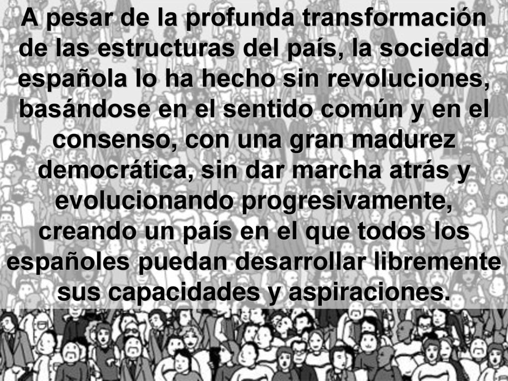 A pesar de la profunda transformación de las estructuras del país, la sociedad española lo ha hecho sin revoluciones, basándose en el sentido común y en el consenso, con una gran madurez democrática, sin dar marcha atrás y evolucionando progresivamente, creando un país en el que todos los españoles puedan desarrollar libremente sus capacidades y aspiraciones.