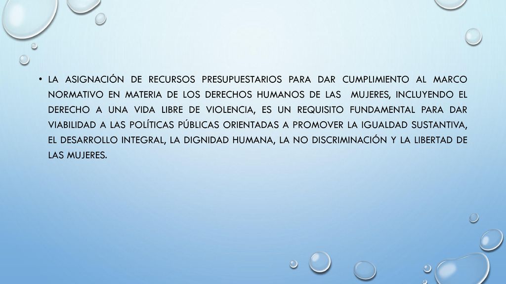 La asignación de recursos presupuestarios para dar cumplimiento al marco normativo en materia de los derechos humanos de las mujeres, incluyendo el derecho a una vida libre de violencia, es un requisito fundamental para dar viabilidad a las políticas públicas orientadas a promover la igualdad sustantiva, el desarrollo integral, la dignidad humana, la no discriminación y la libertad de las mujeres.
