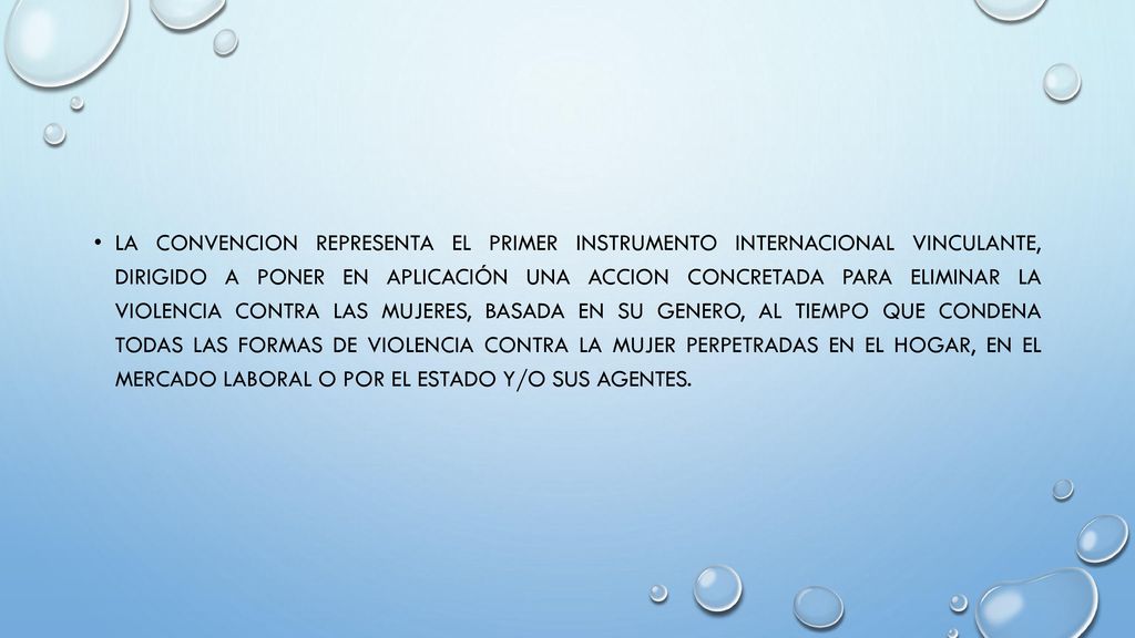 LA CONVENCION REPRESENTA EL PRIMER INSTRUMENTO INTERNACIONAL VINCULANTE, DIRIGIDO A PONER EN APLICACIÓN UNA ACCION CONCRETADA PARA ELIMINAR LA VIOLENCIA CONTRA LAS MUJERES, BASADA EN SU GENERO, AL TIEMPO QUE CONDENA TODAS LAS FORMAS DE VIOLENCIA CONTRA LA MUJER PERPETRADAS EN EL HOGAR, EN EL MERCADO LABORAL O POR EL ESTADO Y/O SUS AGENTES.
