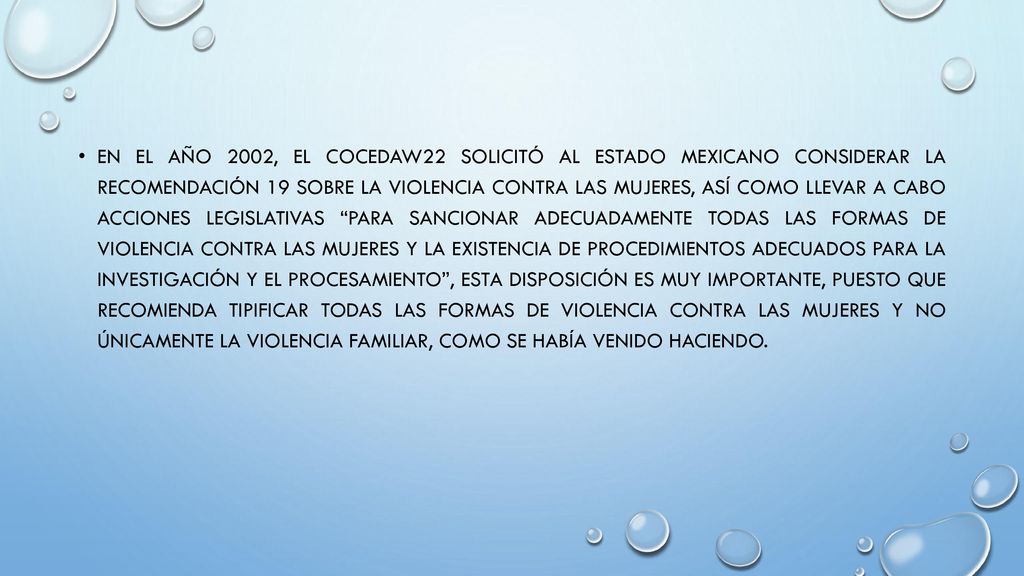 En el año 2002, el COCEDAW22 solicitó al Estado mexicano considerar la Recomendación 19 sobre la violencia contra las mujeres, así como llevar a cabo acciones legislativas para sancionar adecuadamente todas las formas de violencia contra las mujeres y la existencia de procedimientos adecuados para la investigación y el procesamiento , esta disposición es muy importante, puesto que recomienda tipificar TODAS las formas de violencia contra las mujeres y no únicamente la violencia familiar, como se había venido haciendo.