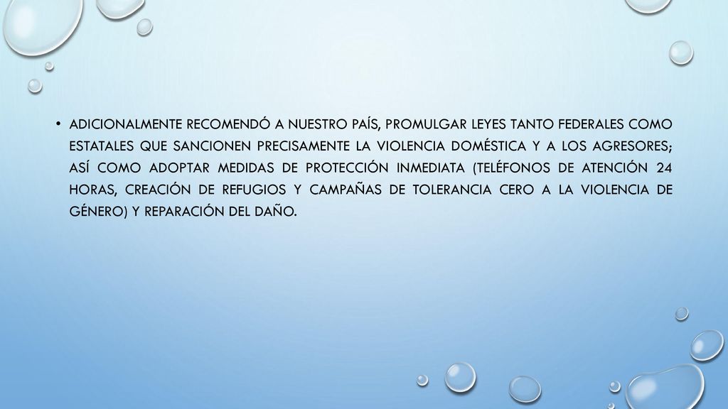 Adicionalmente recomendó a nuestro país, promulgar leyes tanto federales como estatales que sancionen precisamente la violencia doméstica y a los agresores; así como adoptar medidas de protección inmediata (teléfonos de atención 24 horas, creación de refugios y campañas de tolerancia cero a la violencia de género) y reparación del daño.