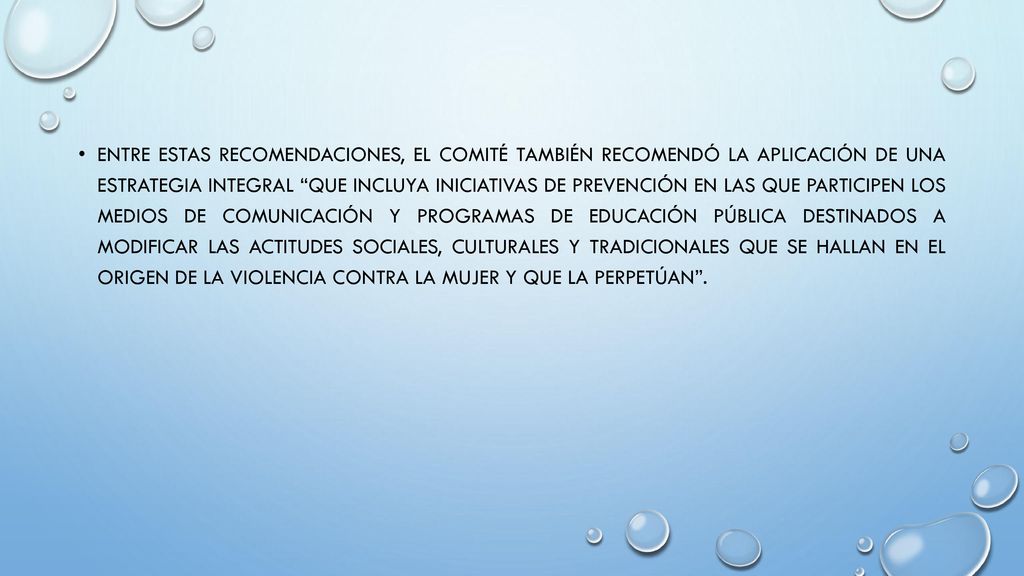 Entre estas recomendaciones, el Comité también recomendó la aplicación de una estrategia integral que incluya iniciativas de prevención en las que participen los medios de comunicación y programas de educación pública destinados a modificar las actitudes sociales, culturales y tradicionales que se hallan en el origen de la violencia contra la mujer y que la perpetúan .