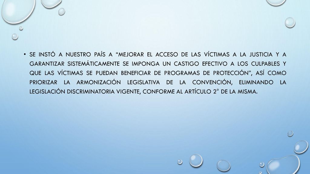 Se instó a nuestro país a mejorar el acceso de las víctimas a la justicia y a garantizar sistemáticamente se imponga un castigo efectivo a los culpables y que las víctimas se puedan beneficiar de programas de protección , así como priorizar la armonización legislativa de la Convención, eliminando la legislación discriminatoria vigente, conforme al artículo 2° de la misma.