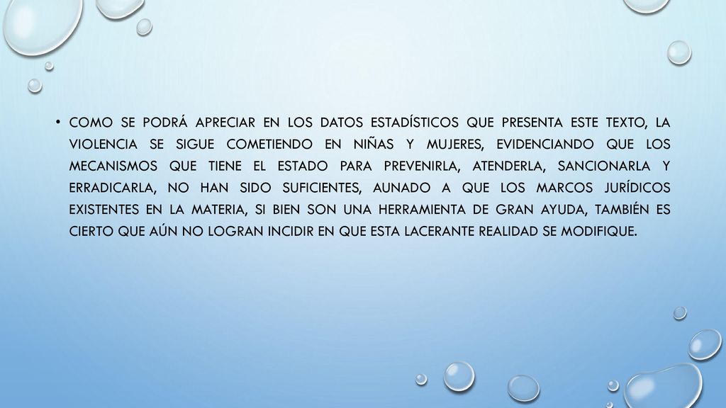 Como se podrá apreciar en los datos estadísticos que presenta este texto, la violencia se sigue cometiendo en niñas y mujeres, evidenciando que los mecanismos que tiene el Estado para prevenirla, atenderla, sancionarla y erradicarla, no han sido suficientes, aunado a que los marcos jurídicos existentes en la materia, si bien son una herramienta de gran ayuda, también es cierto que aún no logran incidir en que esta lacerante realidad se modifique.