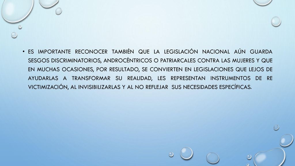 Es importante reconocer también que la legislación nacional aún guarda sesgos discriminatorios, androcéntricos o patriarcales contra las mujeres y que en muchas ocasiones, por resultado, se convierten en legislaciones que lejos de ayudarlas a transformar su realidad, les representan instrumentos de re victimización, al invisibilizarlas y al no reflejar sus necesidades específicas.