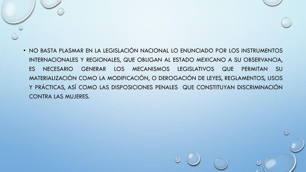 No basta plasmar en la legislación nacional lo enunciado por los instrumentos internacionales y regionales, que obligan al Estado mexicano a su observancia, es necesario generar los mecanismos legislativos que permitan su materialización como la modificación, o derogación de leyes, reglamentos, usos y prácticas, así como las disposiciones penales que constituyan discriminación contra las mujeres.