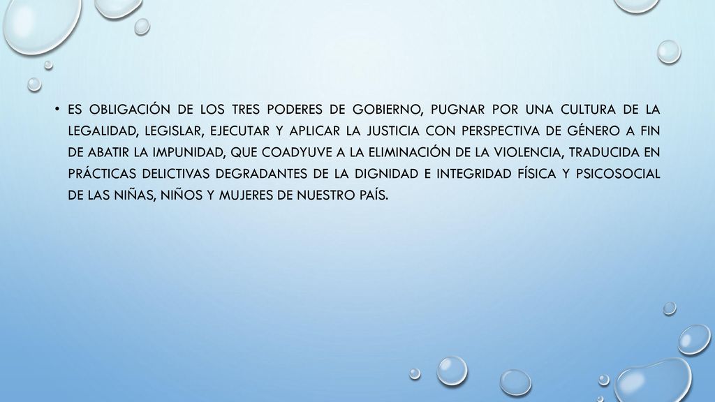 Es obligación de los tres poderes de gobierno, pugnar por una cultura de la legalidad, legislar, ejecutar y aplicar la justicia con perspectiva de género a fin de abatir la impunidad, que coadyuve a la eliminación de la violencia, traducida en prácticas delictivas degradantes de la dignidad e integridad física y psicosocial de las niñas, niños y mujeres de nuestro país.
