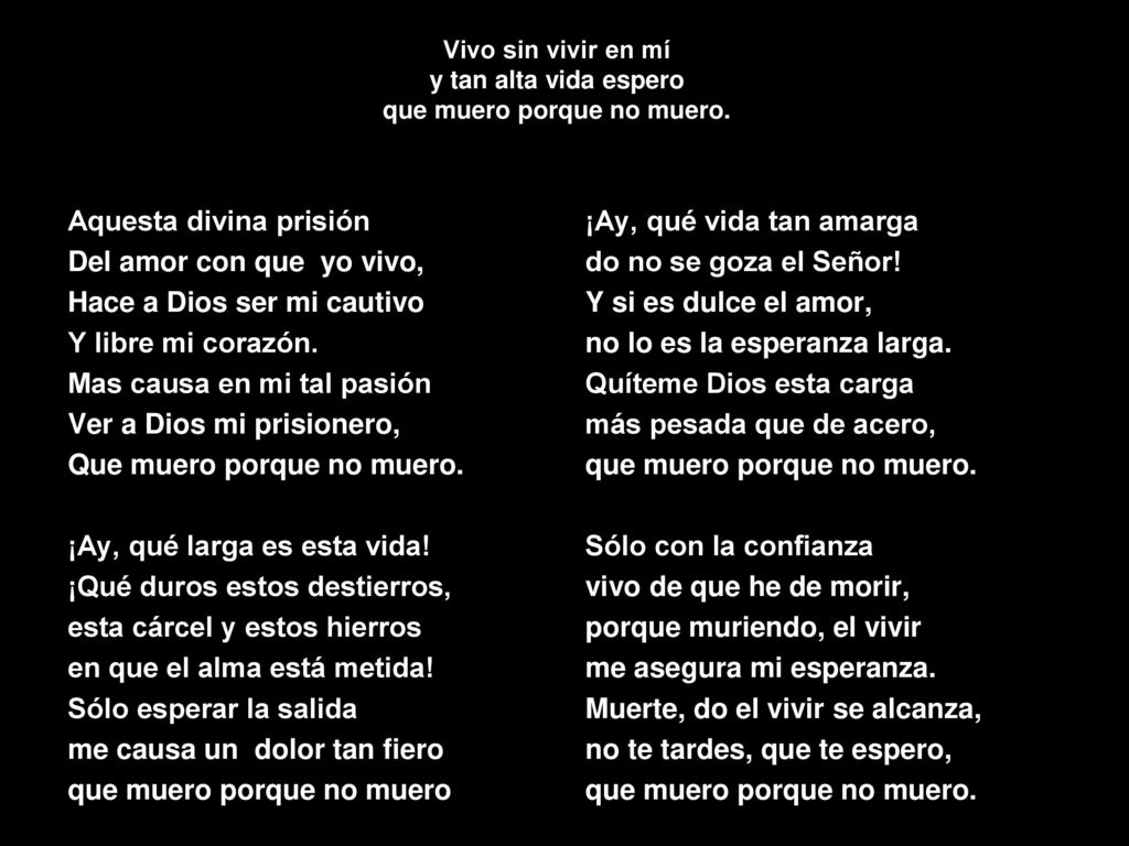 Vivo sin vivir en mí y tan alta vida espero que muero porque no muero.