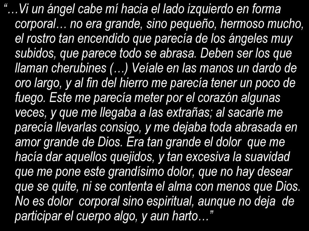 …Vi un ángel cabe mí hacia el lado izquierdo en forma corporal… no era grande, sino pequeño, hermoso mucho, el rostro tan encendido que parecía de los ángeles muy subidos, que parece todo se abrasa.