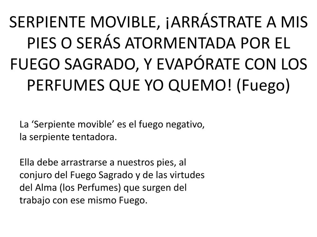 SERPIENTE MOVIBLE, ¡ARRÁSTRATE A MIS PIES O SERÁS ATORMENTADA POR EL FUEGO SAGRADO, Y EVAPÓRATE CON LOS PERFUMES QUE YO QUEMO! (Fuego)