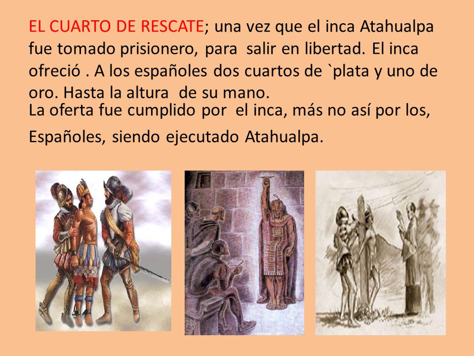 EL CUARTO DE RESCATE; una vez que el inca Atahualpa fue tomado prisionero, para salir en libertad. El inca ofreció . A los españoles dos cuartos de `plata y uno de oro. Hasta la altura de su mano.
