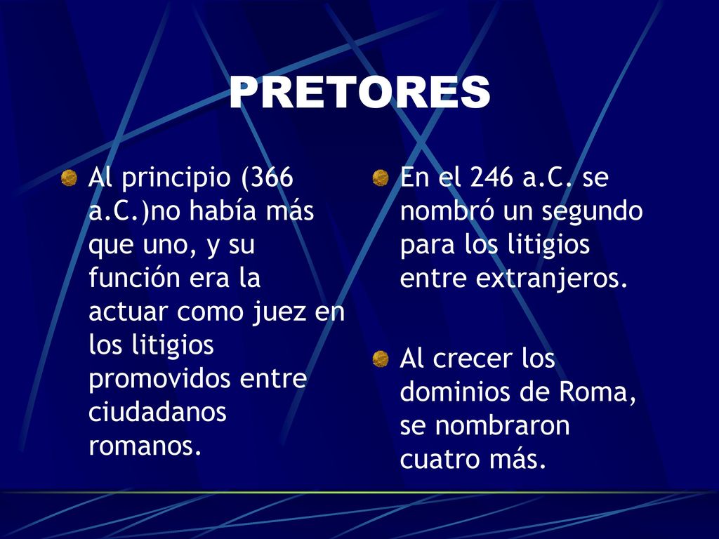 PRETORES Al principio (366 a.C.)no había más que uno, y su función era la actuar como juez en los litigios promovidos entre ciudadanos romanos.