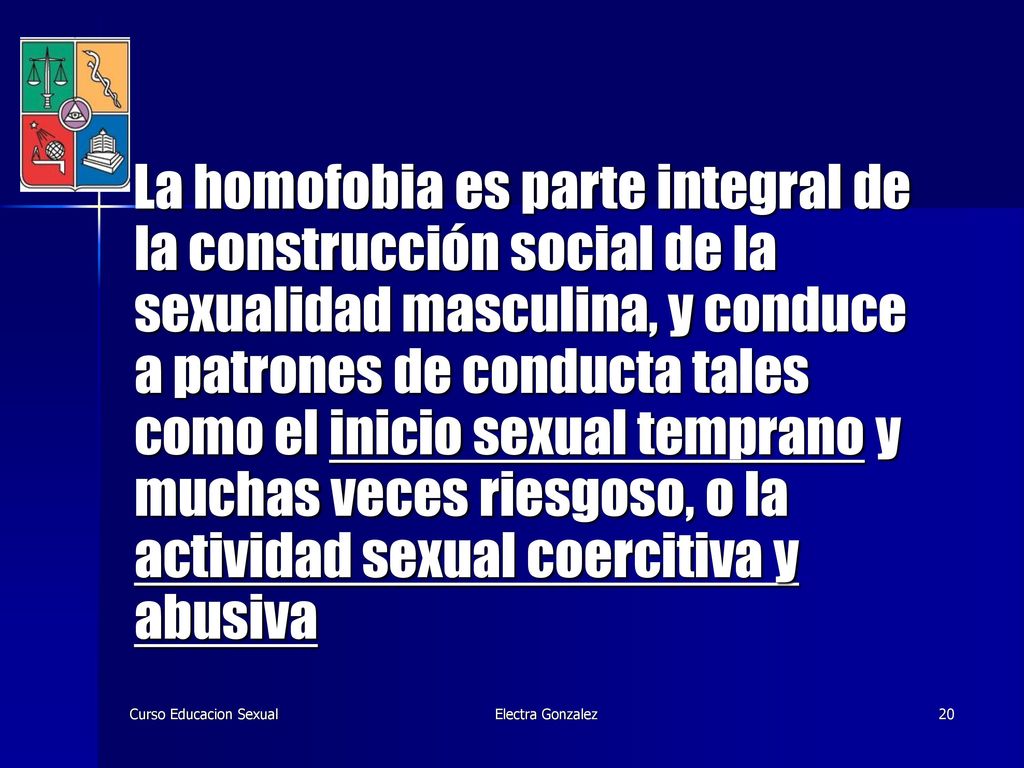 La homofobia es parte integral de la construcción social de la sexualidad masculina, y conduce a patrones de conducta tales como el inicio sexual temprano y muchas veces riesgoso, o la actividad sexual coercitiva y abusiva