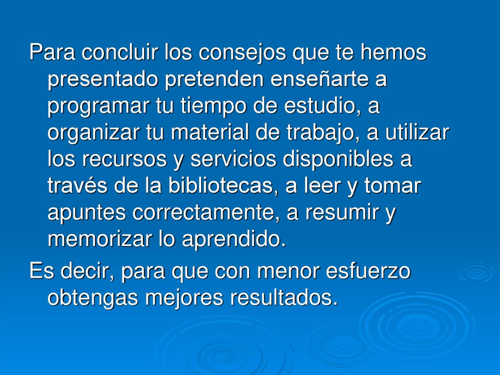 Para concluir los consejos que te hemos presentado pretenden enseñarte a programar tu tiempo de estudio, a organizar tu material de trabajo, a utilizar los recursos y servicios disponibles a través de la bibliotecas, a leer y tomar apuntes correctamente, a resumir y memorizar lo aprendido.