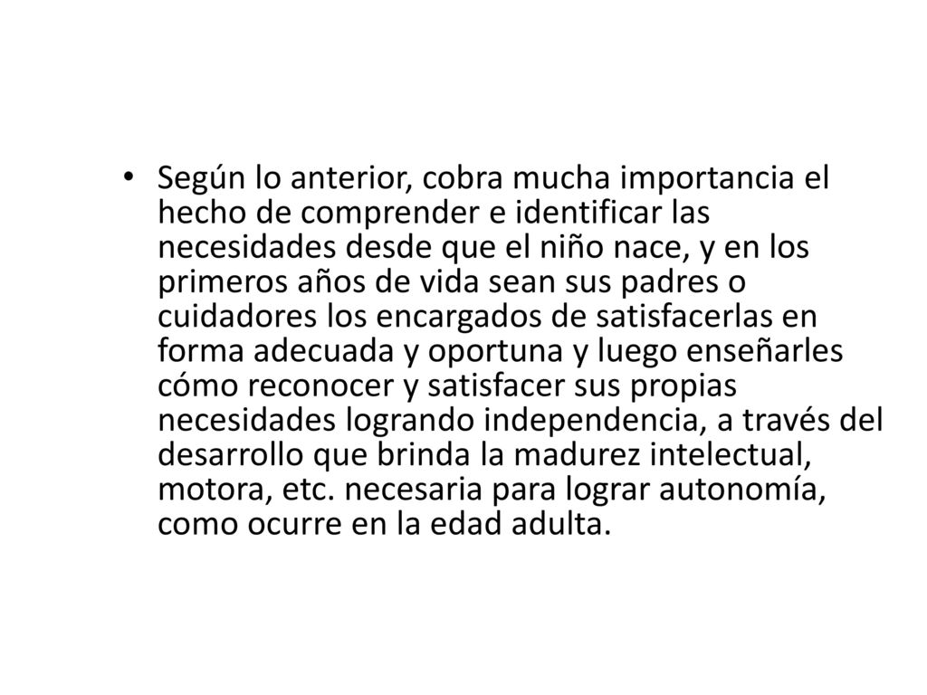 Según lo anterior, cobra mucha importancia el hecho de comprender e identificar las necesidades desde que el niño nace, y en los primeros años de vida sean sus padres o cuidadores los encargados de satisfacerlas en forma adecuada y oportuna y luego enseñarles cómo reconocer y satisfacer sus propias necesidades logrando independencia, a través del desarrollo que brinda la madurez intelectual, motora, etc.