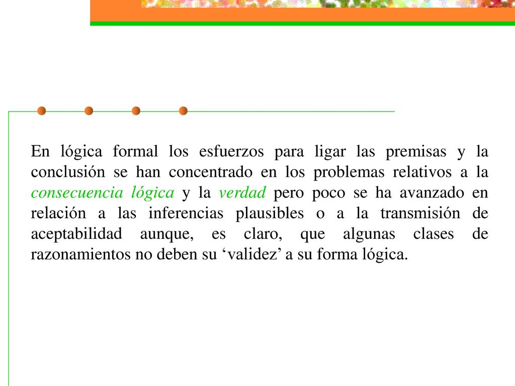 En lógica formal los esfuerzos para ligar las premisas y la conclusión se han concentrado en los problemas relativos a la consecuencia lógica y la verdad pero poco se ha avanzado en relación a las inferencias plausibles o a la transmisión de aceptabilidad aunque, es claro, que algunas clases de razonamientos no deben su ‘validez’ a su forma lógica.