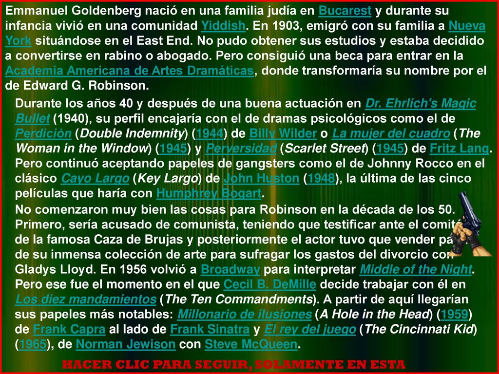 Emmanuel Goldenberg nació en una familia judía en Bucarest y durante su infancia vivió en una comunidad Yiddish. En 1903, emigró con su familia a Nueva York situándose en el East End. No pudo obtener sus estudios y estaba decidido a convertirse en rabino o abogado. Pero consiguió una beca para entrar en la Academia Americana de Artes Dramáticas, donde transformaría su nombre por el de Edward G. Robinson.