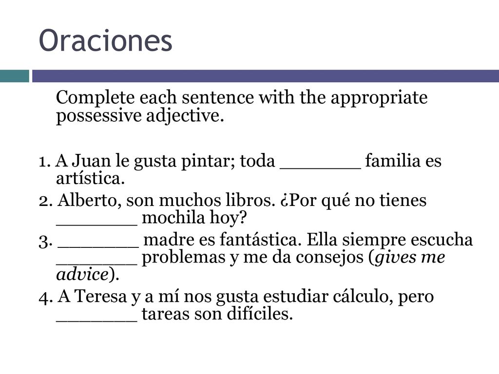 Oraciones Complete each sentence with the appropriate possessive adjective. 1. A Juan le gusta pintar; toda _______ familia es artística.