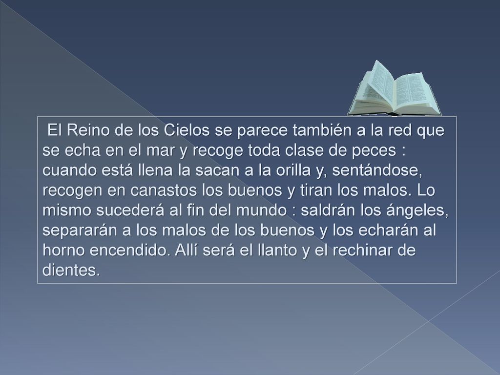 El Reino de los Cielos se parece también a la red que se echa en el mar y recoge toda clase de peces : cuando está llena la sacan a la orilla y, sentándose, recogen en canastos los buenos y tiran los malos.