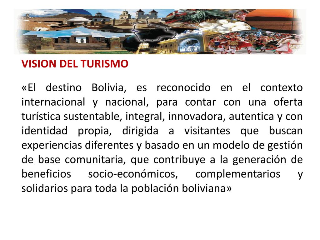 VISION DEL TURISMO «El destino Bolivia, es reconocido en el contexto internacional y nacional, para contar con una oferta turística sustentable, integral, innovadora, autentica y con identidad propia, dirigida a visitantes que buscan experiencias diferentes y basado en un modelo de gestión de base comunitaria, que contribuye a la generación de beneficios socio-económicos, complementarios y solidarios para toda la población boliviana»