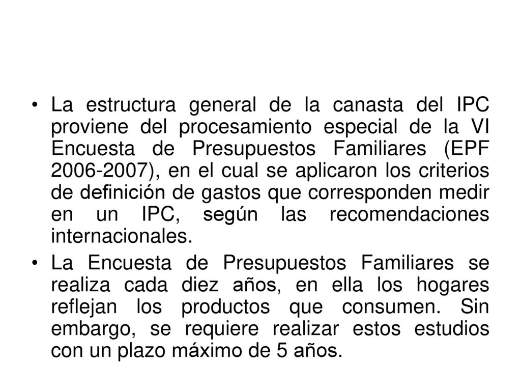 La estructura general de la canasta del IPC proviene del procesamiento especial de la VI Encuesta de Presupuestos Familiares (EPF ), en el cual se aplicaron los criterios de definición de gastos que corresponden medir en un IPC, según las recomendaciones internacionales.