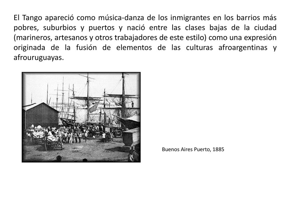 El Tango apareció como música-danza de los inmigrantes en los barrios más pobres, suburbios y puertos y nació entre las clases bajas de la ciudad (marineros, artesanos y otros trabajadores de este estilo) como una expresión originada de la fusión de elementos de las culturas afroargentinas y afrouruguayas.