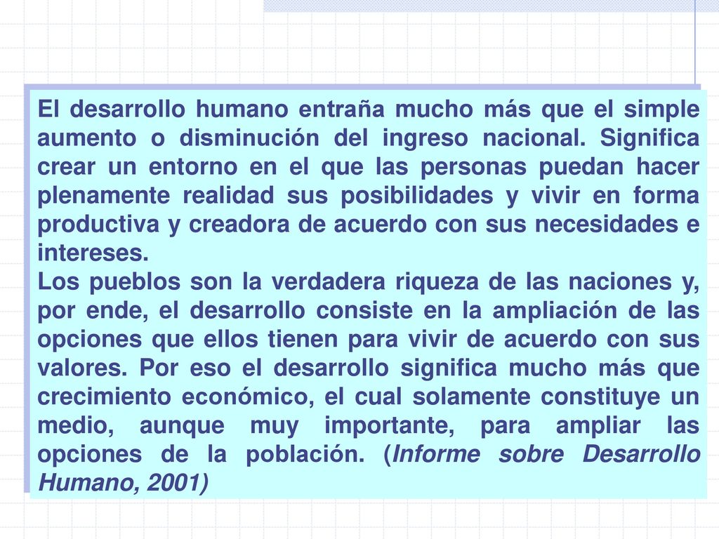 El desarrollo humano entraña mucho más que el simple aumento o disminución del ingreso nacional. Significa crear un entorno en el que las personas puedan hacer plenamente realidad sus posibilidades y vivir en forma productiva y creadora de acuerdo con sus necesidades e intereses.