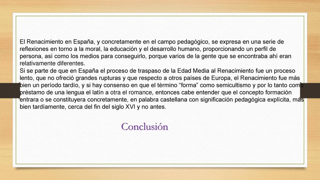 El Renacimiento en España, y concretamente en el campo pedagógico, se expresa en una serie de reflexiones en torno a la moral, la educación y el desarrollo humano, proporcionando un perfil de persona, así como los medios para conseguirlo, porque varios de la gente que se encontraba ahí eran relativamente diferentes.