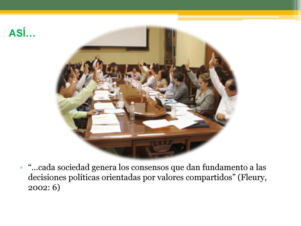 ASÍ… …cada sociedad genera los consensos que dan fundamento a las decisiones políticas orientadas por valores compartidos (Fleury, 2002: 6)