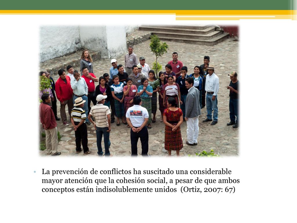 La prevención de conflictos ha suscitado una considerable mayor atención que la cohesión social, a pesar de que ambos conceptos están indisolublemente unidos (Ortiz, 2007: 67)