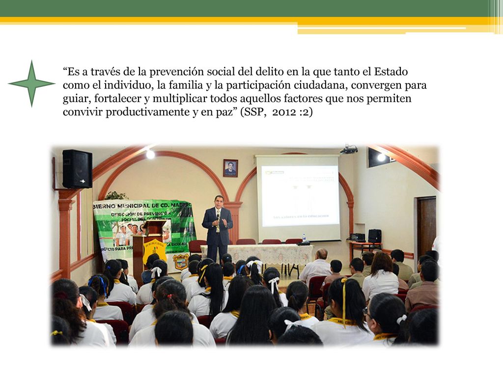 Es a través de la prevención social del delito en la que tanto el Estado como el individuo, la familia y la participación ciudadana, convergen para guiar, fortalecer y multiplicar todos aquellos factores que nos permiten convivir productivamente y en paz (SSP, 2012 :2)