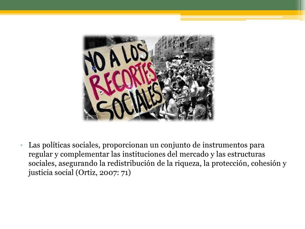 Las políticas sociales, proporcionan un conjunto de instrumentos para regular y complementar las instituciones del mercado y las estructuras sociales, asegurando la redistribución de la riqueza, la protección, cohesión y justicia social (Ortiz, 2007: 71)
