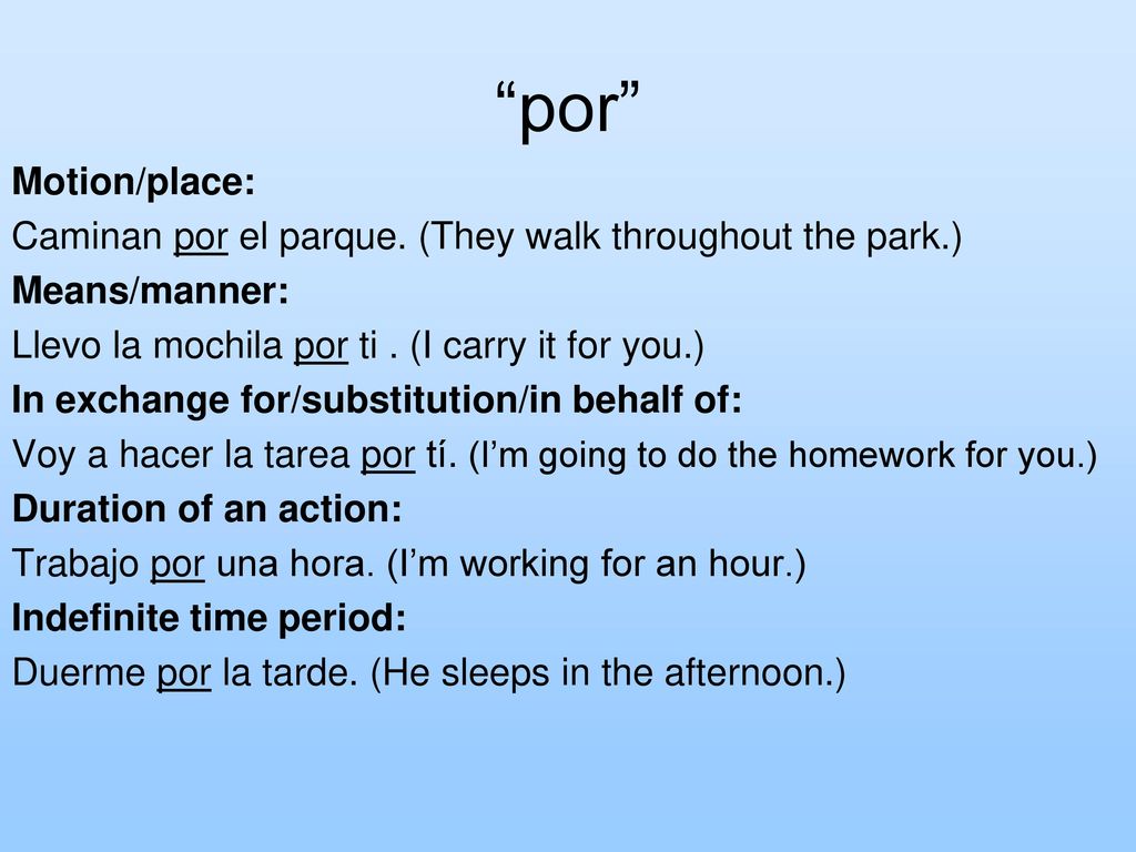 por Motion/place: Caminan por el parque. (They walk throughout the park.) Means/manner: Llevo la mochila por ti . (I carry it for you.)