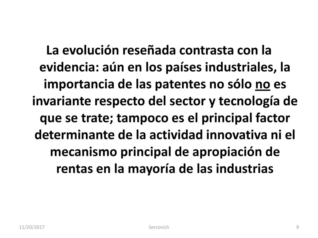 La evolución reseñada contrasta con la evidencia: aún en los países industriales, la importancia de las patentes no sólo no es invariante respecto del sector y tecnología de que se trate; tampoco es el principal factor determinante de la actividad innovativa ni el mecanismo principal de apropiación de rentas en la mayoría de las industrias