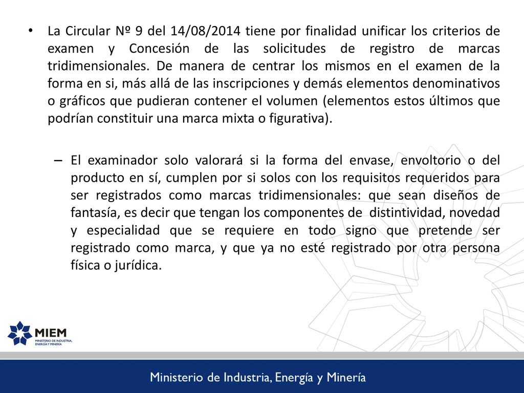 La Circular Nº 9 del 14/08/2014 tiene por finalidad unificar los criterios de examen y Concesión de las solicitudes de registro de marcas tridimensionales. De manera de centrar los mismos en el examen de la forma en si, más allá de las inscripciones y demás elementos denominativos o gráficos que pudieran contener el volumen (elementos estos últimos que podrían constituir una marca mixta o figurativa).