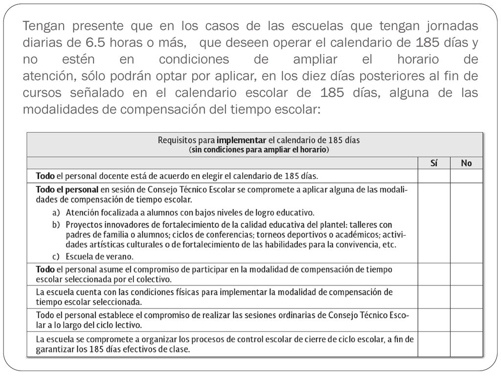 Tengan presente que en los casos de las escuelas que tengan jornadas diarias de 6.5 horas o más, que deseen operar el calendario de 185 días y no estén en condiciones de ampliar el horario de atención, sólo podrán optar por aplicar, en los diez días posteriores al fin de cursos señalado en el calendario escolar de 185 días, alguna de las modalidades de compensación del tiempo escolar: