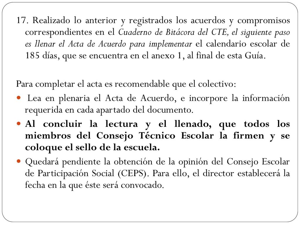 17. Realizado lo anterior y registrados los acuerdos y compromisos correspondientes en el Cuaderno de Bitácora del CTE, el siguiente paso es llenar el Acta de Acuerdo para implementar el calendario escolar de 185 días, que se encuentra en el anexo 1, al final de esta Guía.