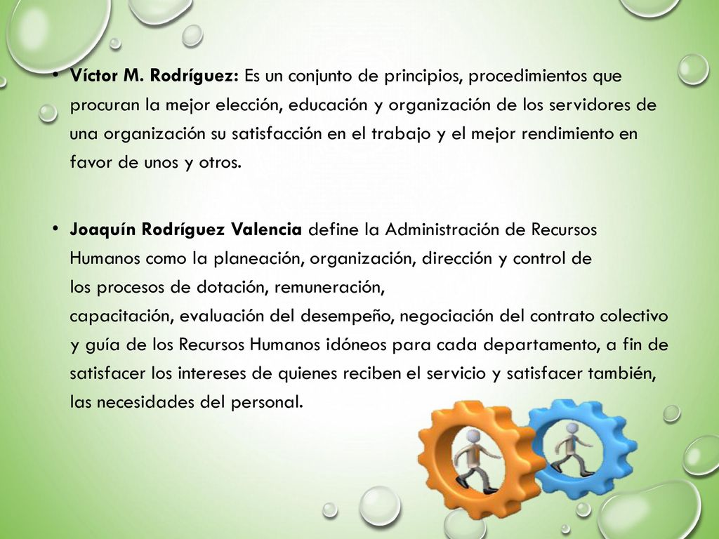 Víctor M. Rodríguez: Es un conjunto de principios, procedimientos que procuran la mejor elección, educación y organización de los servidores de una organización su satisfacción en el trabajo y el mejor rendimiento en favor de unos y otros.