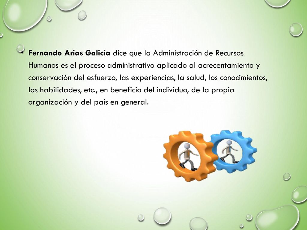 Fernando Arias Galicia dice que la Administración de Recursos Humanos es el proceso administrativo aplicado al acrecentamiento y conservación del esfuerzo, las experiencias, la salud, los conocimientos, las habilidades, etc., en beneficio del individuo, de la propia organización y del país en general.