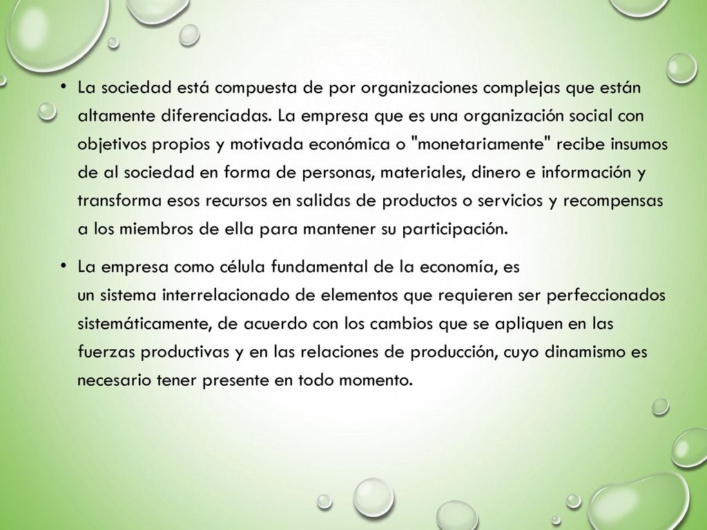 La sociedad está compuesta de por organizaciones complejas que están altamente diferenciadas. La empresa que es una organización social con objetivos propios y motivada económica o monetariamente recibe insumos de al sociedad en forma de personas, materiales, dinero e información y transforma esos recursos en salidas de productos o servicios y recompensas a los miembros de ella para mantener su participación.